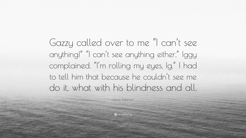 James Patterson Quote: “Gazzy called over to me “I can’t see anything!” “I can’t see anything either,” Iggy complained. “I’m rolling my eyes, Ig.” I had to tell him that because he couldn’t see me do it, what with his blindness and all.”