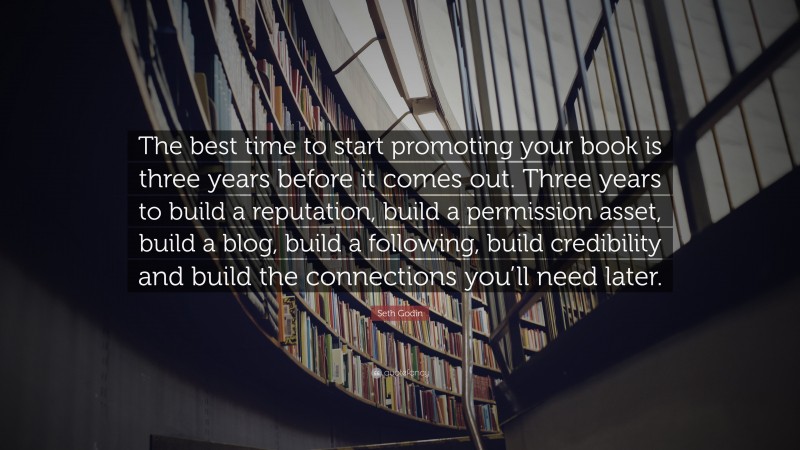Seth Godin Quote: “The best time to start promoting your book is three years before it comes out. Three years to build a reputation, build a permission asset, build a blog, build a following, build credibility and build the connections you’ll need later.”