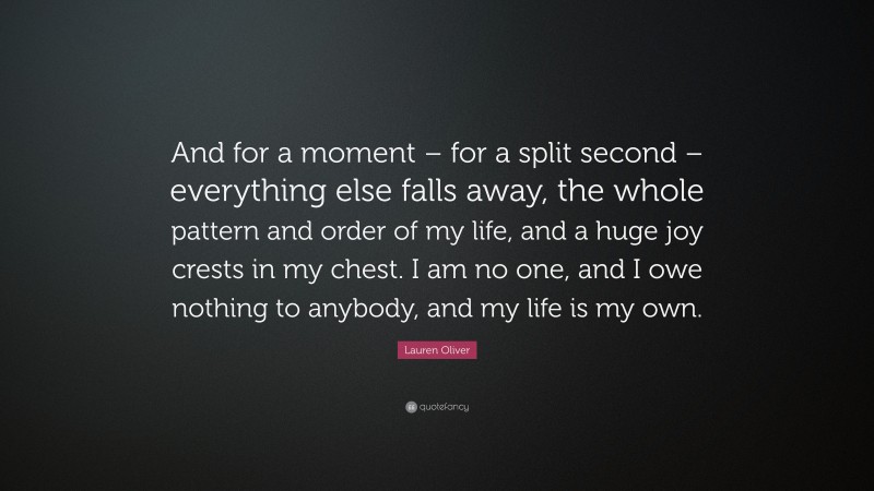 Lauren Oliver Quote: “And for a moment – for a split second – everything else falls away, the whole pattern and order of my life, and a huge joy crests in my chest. I am no one, and I owe nothing to anybody, and my life is my own.”