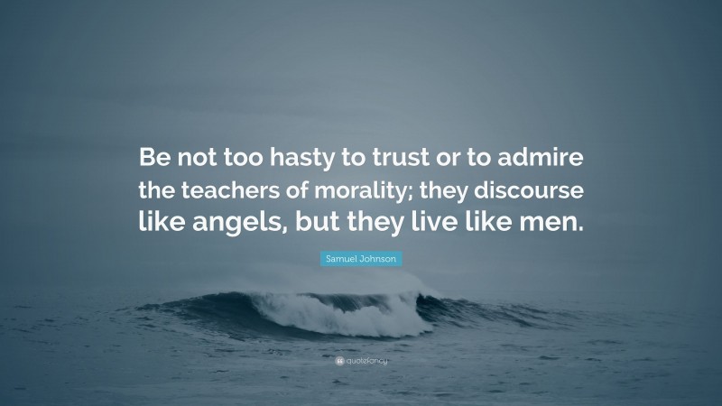 Samuel Johnson Quote: “Be not too hasty to trust or to admire the teachers of morality; they discourse like angels, but they live like men.”
