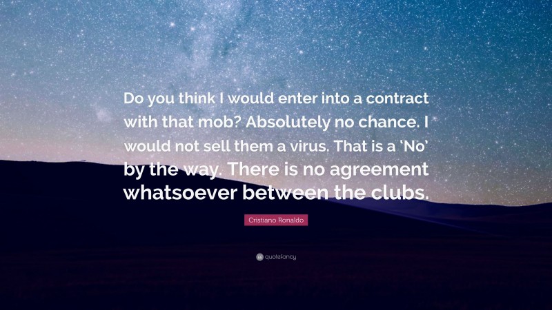 Cristiano Ronaldo Quote: “Do you think I would enter into a contract with that mob? Absolutely no chance. I would not sell them a virus. That is a ‘No’ by the way. There is no agreement whatsoever between the clubs.”