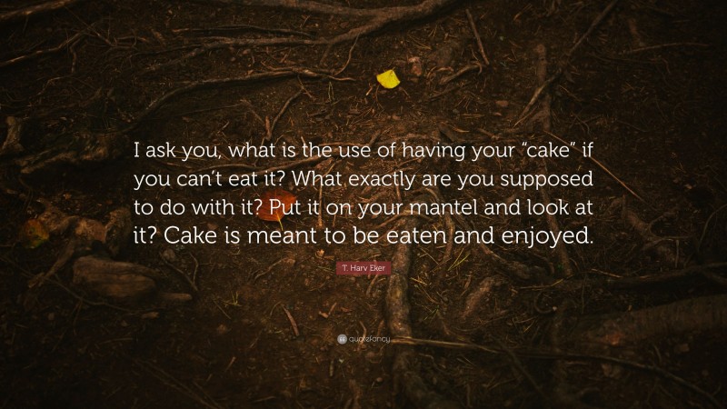 T. Harv Eker Quote: “I ask you, what is the use of having your “cake” if you can’t eat it? What exactly are you supposed to do with it? Put it on your mantel and look at it? Cake is meant to be eaten and enjoyed.”
