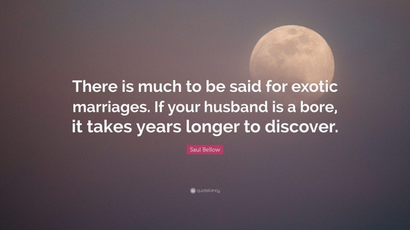 Saul Bellow Quote: “There is much to be said for exotic marriages. If your husband is a bore, it takes years longer to discover.”