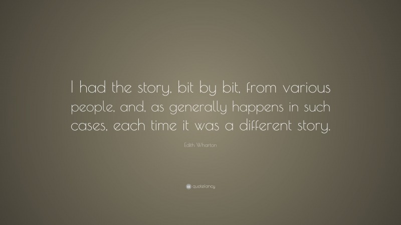 Edith Wharton Quote: “I had the story, bit by bit, from various people, and, as generally happens in such cases, each time it was a different story.”