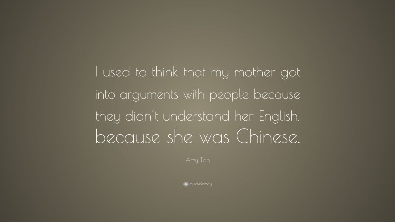 Amy Tan Quote: “I used to think that my mother got into arguments with people because they didn’t understand her English, because she was Chinese.”