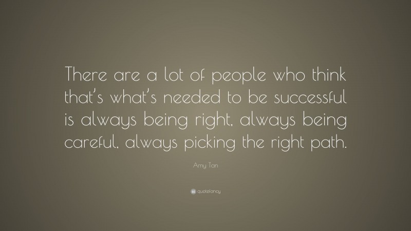 Amy Tan Quote: “There are a lot of people who think that’s what’s needed to be successful is always being right, always being careful, always picking the right path.”