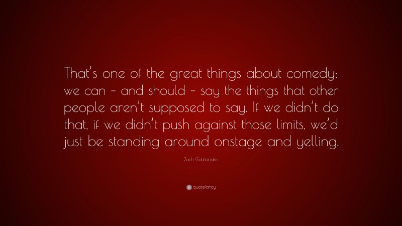 Zach Galifianakis Quote: “That’s one of the great things about comedy: we can – and should – say the things that other people aren’t supposed to say. If we didn’t do that, if we didn’t push against those limits, we’d just be standing around onstage and yelling.”