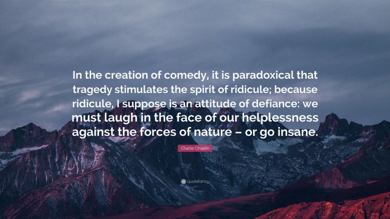 Charlie Chaplin Quote: “In the creation of comedy, it is paradoxical that tragedy stimulates the spirit of ridicule; because ridicule, I suppose is an attitude of defiance: we must laugh in the face of our helplessness against the forces of nature – or go insane.”