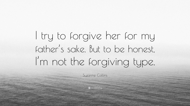 Suzanne Collins Quote: “I try to forgive her for my father’s sake. But to be honest, I’m not the forgiving type.”