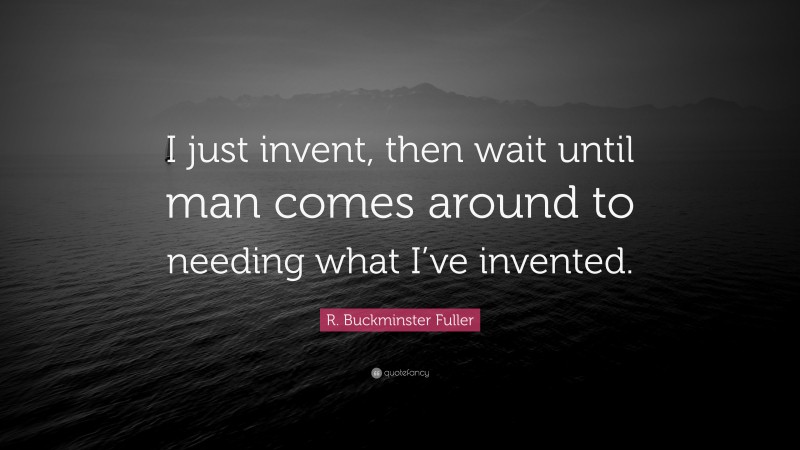 R. Buckminster Fuller Quote: “I just invent, then wait until man comes around to needing what I’ve invented.”