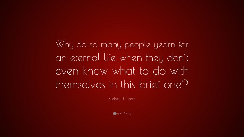 Sydney J. Harris Quote: “Why do so many people yearn for an eternal life when they don’t even know what to do with themselves in this brief one?”