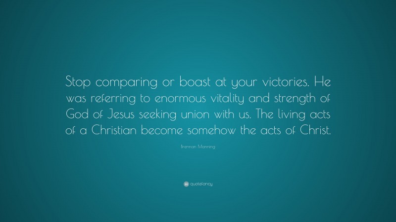 Brennan Manning Quote: “Stop comparing or boast at your victories. He was referring to enormous vitality and strength of God of Jesus seeking union with us. The living acts of a Christian become somehow the acts of Christ.”