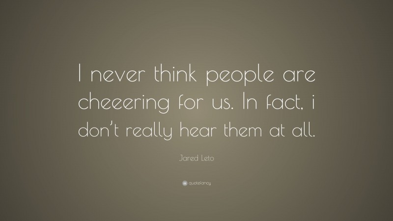 Jared Leto Quote: “I never think people are cheeering for us. In fact, i don’t really hear them at all.”