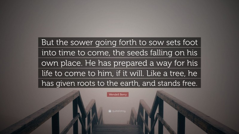 Wendell Berry Quote: “But the sower going forth to sow sets foot into time to come, the seeds falling on his own place. He has prepared a way for his life to come to him, if it will. Like a tree, he has given roots to the earth, and stands free.”