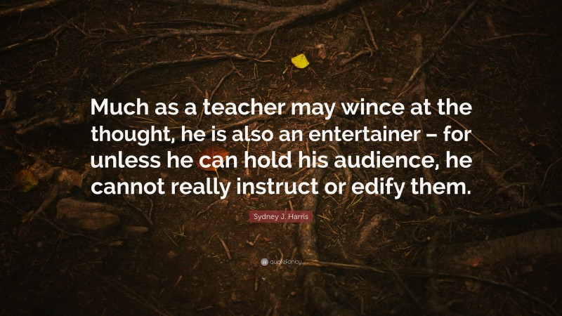 Sydney J. Harris Quote: “Much as a teacher may wince at the thought, he is also an entertainer – for unless he can hold his audience, he cannot really instruct or edify them.”