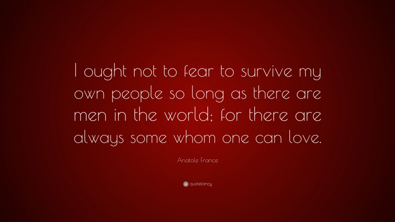 Anatole France Quote: “I ought not to fear to survive my own people so long as there are men in the world; for there are always some whom one can love.”