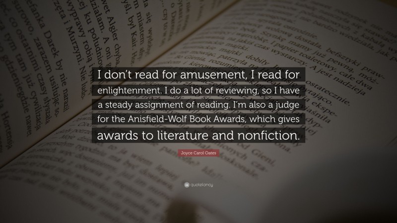 Joyce Carol Oates Quote: “I don’t read for amusement, I read for enlightenment. I do a lot of reviewing, so I have a steady assignment of reading. I’m also a judge for the Anisfield-Wolf Book Awards, which gives awards to literature and nonfiction.”