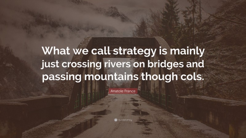 Anatole France Quote: “What we call strategy is mainly just crossing rivers on bridges and passing mountains though cols.”