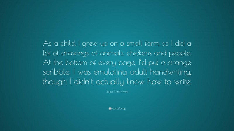 Joyce Carol Oates Quote: “As a child. I grew up on a small farm, so I did a lot of drawings of animals, chickens and people. At the bottom of every page, I’d put a strange scribble. I was emulating adult handwriting, though I didn’t actually know how to write.”