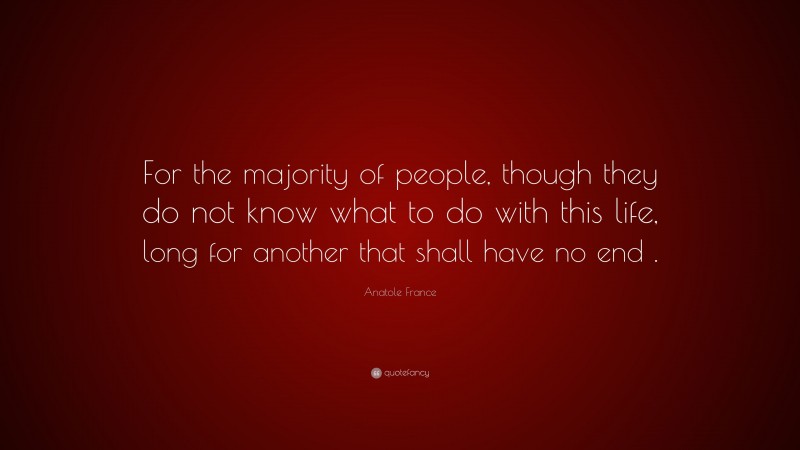 Anatole France Quote: “For the majority of people, though they do not know what to do with this life, long for another that shall have no end .”