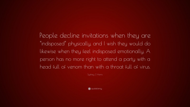 Sydney J. Harris Quote: “People decline invitations when they are “indisposed” physically, and I wish they would do likewise when they feel indisposed emotionally. A person has no more right to attend a party with a head full of venom than with a throat full of virus.”