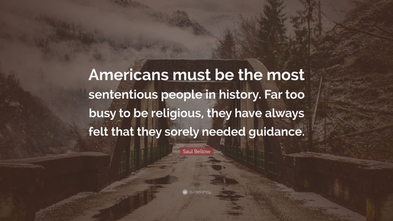 Saul Bellow Quote: “Americans must be the most sententious people in history. Far too busy to be religious, they have always felt that they sorely needed guidance.”