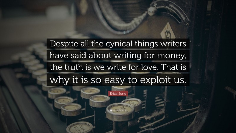Erica Jong Quote: “Despite all the cynical things writers have said about writing for money, the truth is we write for love. That is why it is so easy to exploit us.”