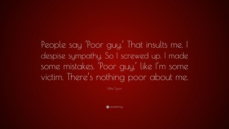 Mike Tyson Quote: “People say ‘Poor guy.’ That insults me. I despise sympathy. So I screwed up. I made some mistakes. ‘Poor guy,’ like I’m some victim. There’s nothing poor about me.”