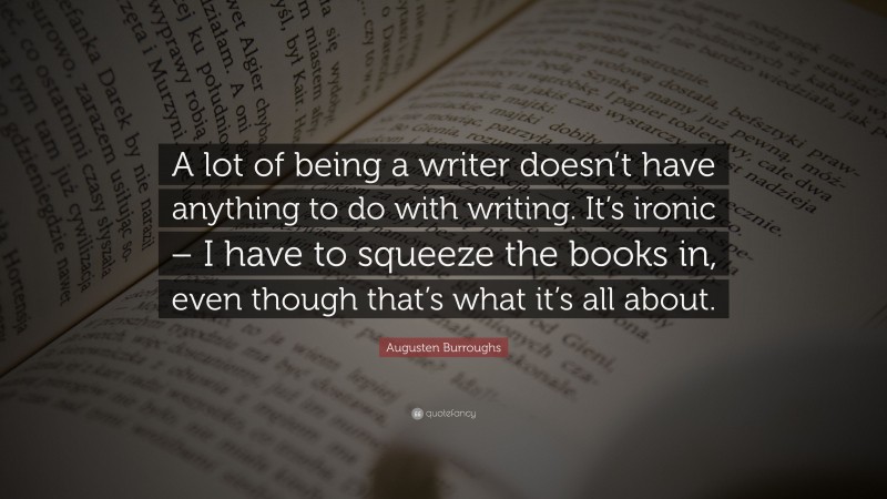 Augusten Burroughs Quote: “A lot of being a writer doesn’t have anything to do with writing. It’s ironic – I have to squeeze the books in, even though that’s what it’s all about.”