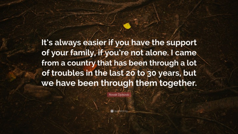 Novak Djokovic Quote: “It’s always easier if you have the support of your family, if you’re not alone. I came from a country that has been through a lot of troubles in the last 20 to 30 years, but we have been through them together.”