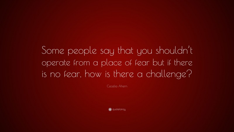 Cecelia Ahern Quote: “Some people say that you shouldn’t operate from a place of fear but if there is no fear, how is there a challenge?”