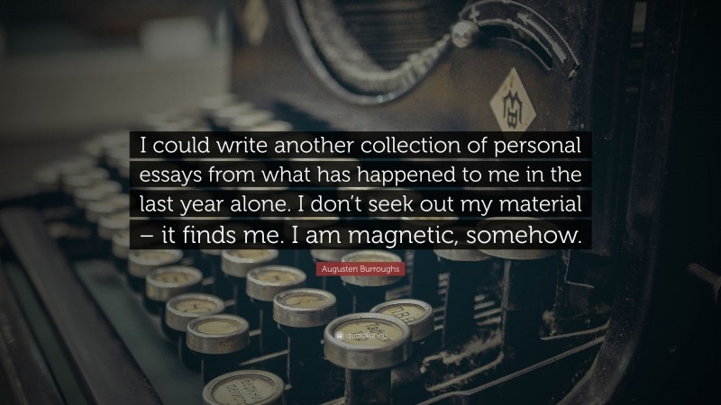 Augusten Burroughs Quote: “I could write another collection of personal essays from what has happened to me in the last year alone. I don’t seek out my material – it finds me. I am magnetic, somehow.”