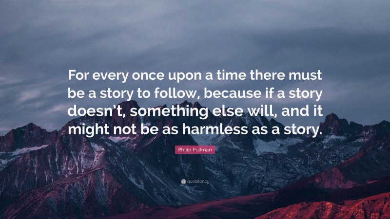 Philip Pullman Quote: “For every once upon a time there must be a story to follow, because if a story doesn’t, something else will, and it might not be as harmless as a story.”