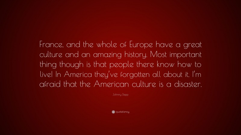 Johnny Depp Quote: “France, and the whole of Europe have a great culture and an amazing history. Most important thing though is that people there know how to live! In America they’ve forgotten all about it. I’m afraid that the American culture is a disaster.”