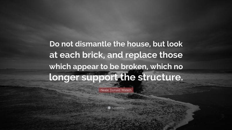Neale Donald Walsch Quote: “Do not dismantle the house, but look at each brick, and replace those which appear to be broken, which no longer support the structure.”
