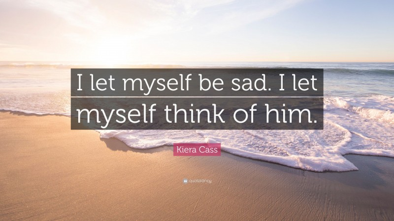 Kiera Cass Quote: “I let myself be sad. I let myself think of him.”