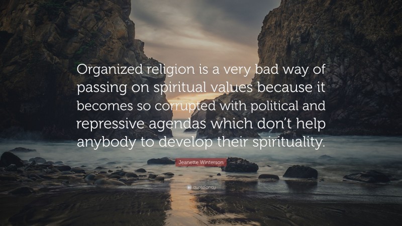 Jeanette Winterson Quote: “Organized religion is a very bad way of passing on spiritual values because it becomes so corrupted with political and repressive agendas which don’t help anybody to develop their spirituality.”