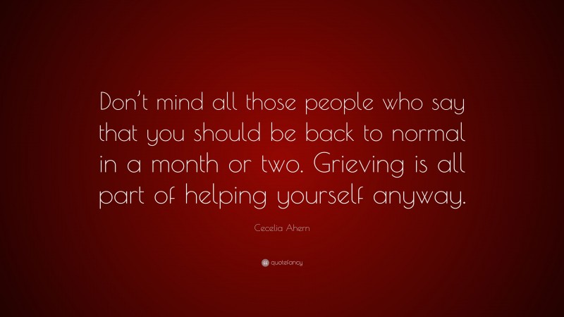 Cecelia Ahern Quote: “Don’t mind all those people who say that you should be back to normal in a month or two. Grieving is all part of helping yourself anyway.”