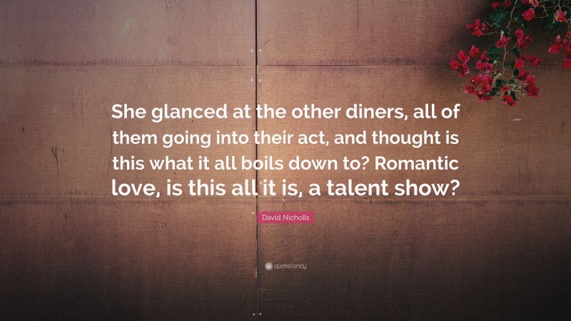 David Nicholls Quote: “She glanced at the other diners, all of them going into their act, and thought is this what it all boils down to? Romantic love, is this all it is, a talent show?”