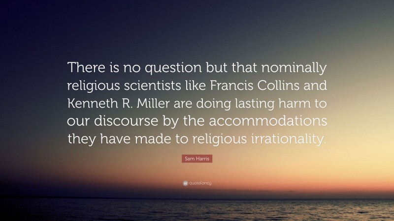Sam Harris Quote: “There is no question but that nominally religious scientists like Francis Collins and Kenneth R. Miller are doing lasting harm to our discourse by the accommodations they have made to religious irrationality.”