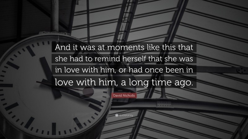 David Nicholls Quote: “And it was at moments like this that she had to remind herself that she was in love with him, or had once been in love with him, a long time ago.”