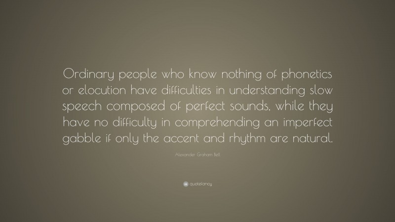 Alexander Graham Bell Quote: “Ordinary people who know nothing of phonetics or elocution have difficulties in understanding slow speech composed of perfect sounds, while they have no difficulty in comprehending an imperfect gabble if only the accent and rhythm are natural.”