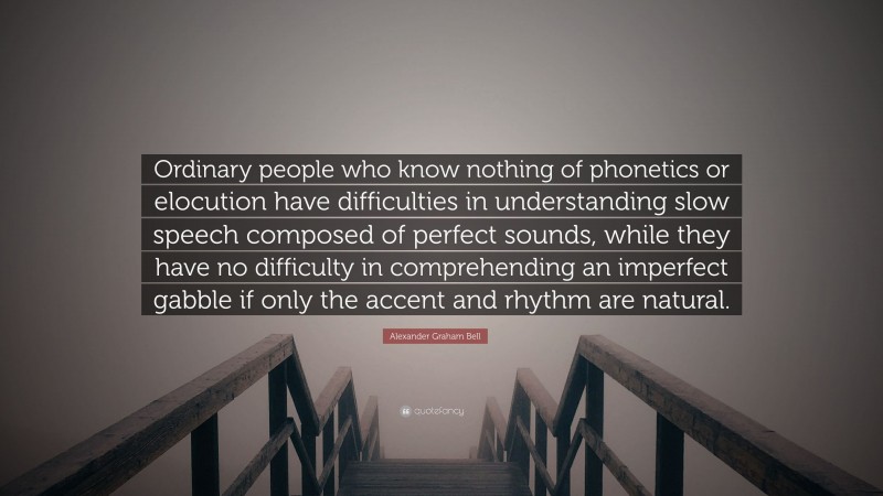 Alexander Graham Bell Quote: “Ordinary people who know nothing of phonetics or elocution have difficulties in understanding slow speech composed of perfect sounds, while they have no difficulty in comprehending an imperfect gabble if only the accent and rhythm are natural.”