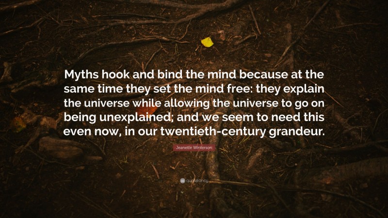 Jeanette Winterson Quote: “Myths hook and bind the mind because at the same time they set the mind free: they explain the universe while allowing the universe to go on being unexplained; and we seem to need this even now, in our twentieth-century grandeur.”