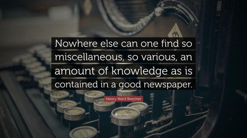 Henry Ward Beecher Quote: “Nowhere else can one find so miscellaneous, so various, an amount of knowledge as is contained in a good newspaper.”