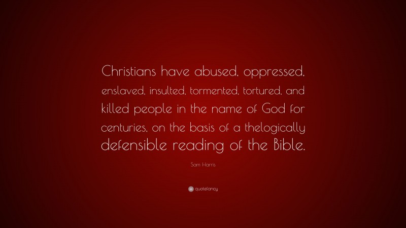 Sam Harris Quote: “Christians have abused, oppressed, enslaved, insulted, tormented, tortured, and killed people in the name of God for centuries, on the basis of a thelogically defensible reading of the Bible.”