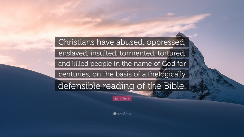Sam Harris Quote: “Christians have abused, oppressed, enslaved, insulted, tormented, tortured, and killed people in the name of God for centuries, on the basis of a thelogically defensible reading of the Bible.”