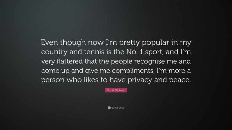 Novak Djokovic Quote: “Even though now I’m pretty popular in my country and tennis is the No. 1 sport, and I’m very flattered that the people recognise me and come up and give me compliments, I’m more a person who likes to have privacy and peace.”