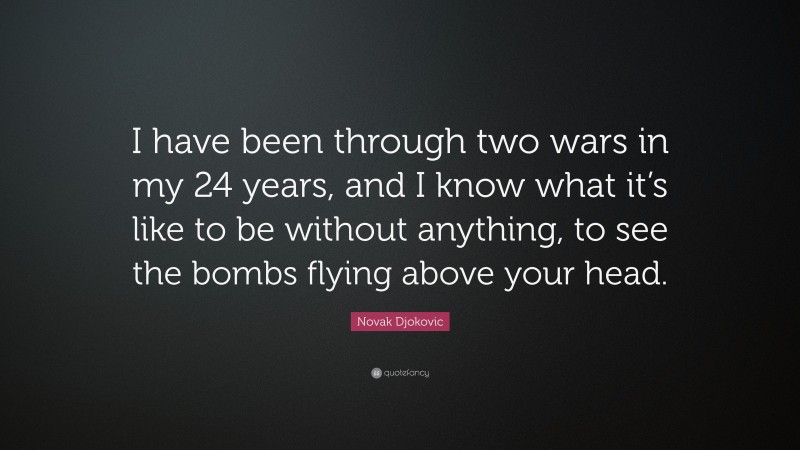 Novak Djokovic Quote: “I have been through two wars in my 24 years, and I know what it’s like to be without anything, to see the bombs flying above your head.”