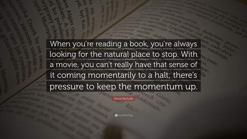David Nicholls Quote: “When you’re reading a book, you’re always looking for the natural place to stop. With a movie, you can’t really have that sense of it coming momentarily to a halt; there’s pressure to keep the momentum up.”
